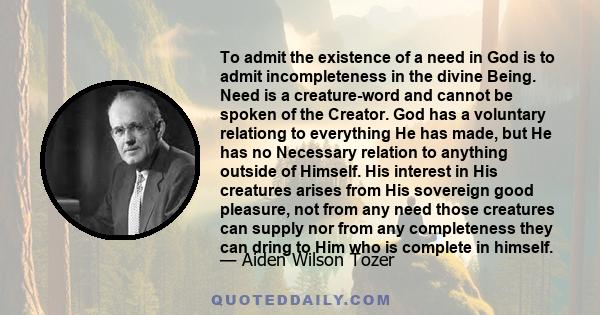 To admit the existence of a need in God is to admit incompleteness in the divine Being. Need is a creature-word and cannot be spoken of the Creator. God has a voluntary relationg to everything He has made, but He has no