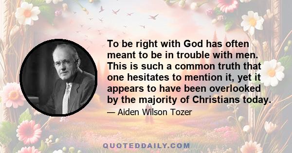 To be right with God has often meant to be in trouble with men. This is such a common truth that one hesitates to mention it, yet it appears to have been overlooked by the majority of Christians today.