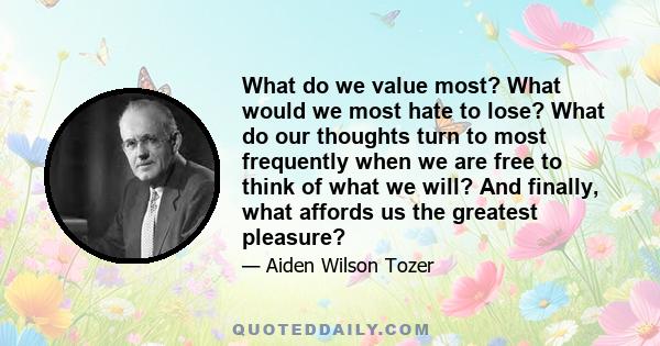 What do we value most? What would we most hate to lose? What do our thoughts turn to most frequently when we are free to think of what we will? And finally, what affords us the greatest pleasure?