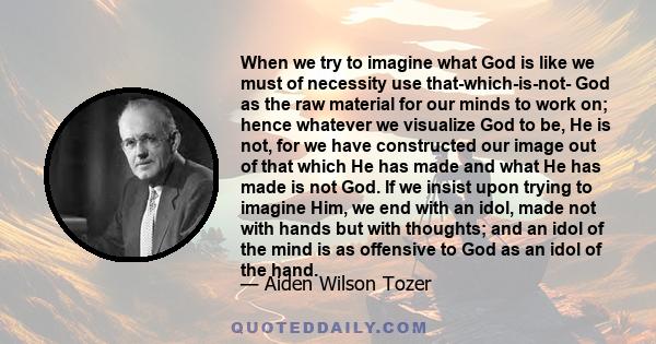 When we try to imagine what God is like we must of necessity use that-which-is-not- God as the raw material for our minds to work on; hence whatever we visualize God to be, He is not, for we have constructed our image
