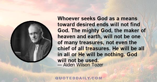 Whoever seeks God as a means toward desired ends will not find God. The mighty God, the maker of heaven and earth, will not be one of many treasures, not even the chief of all treasures. He will be all in all or He will