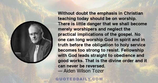 Without doubt the emphasis in Christian teaching today should be on worship. There is little danger that we shall become merely worshipers and neglect the practical implications of the gospel. No one can long worship