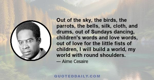 Out of the sky, the birds, the parrots, the bells, silk, cloth, and drums, out of Sundays dancing, children's words and love words, out of love for the little fists of children, I will build a world, my world with round