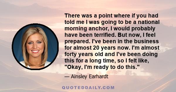 There was a point where if you had told me I was going to be a national morning anchor, I would probably have been terrified. But now, I feel prepared. I've been in the business for almost 20 years now. I'm almost forty