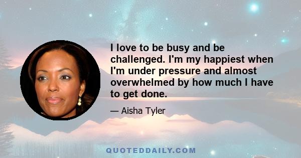 I love to be busy and be challenged. I'm my happiest when I'm under pressure and almost overwhelmed by how much I have to get done. I wish I could say I'm an architect and planned it this way, foresaw doing all these