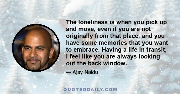 The loneliness is when you pick up and move, even if you are not originally from that place, and you have some memories that you want to embrace. Having a life in transit, I feel like you are always looking out the back