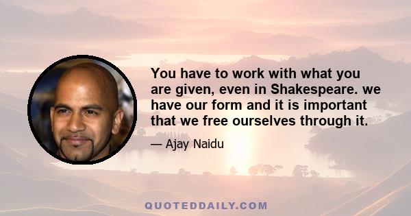 You have to work with what you are given, even in Shakespeare. we have our form and it is important that we free ourselves through it.