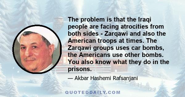 The problem is that the Iraqi people are facing atrocities from both sides - Zarqawi and also the American troops at times. The Zarqawi groups uses car bombs, the Americans use other bombs. You also know what they do in