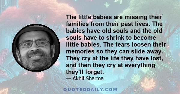 The little babies are missing their families from their past lives. The babies have old souls and the old souls have to shrink to become little babies. The tears loosen their memories so they can slide away. They cry at