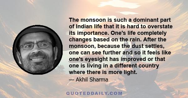 The monsoon is such a dominant part of Indian life that it is hard to overstate its importance. One's life completely changes based on the rain. After the monsoon, because the dust settles, one can see further and so it