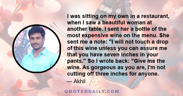 I was sitting on my own in a restaurant, when I saw a beautiful woman at another table. I sent her a bottle of the most expensive wine on the menu. She sent me a note: I will not touch a drop of this wine unless you can