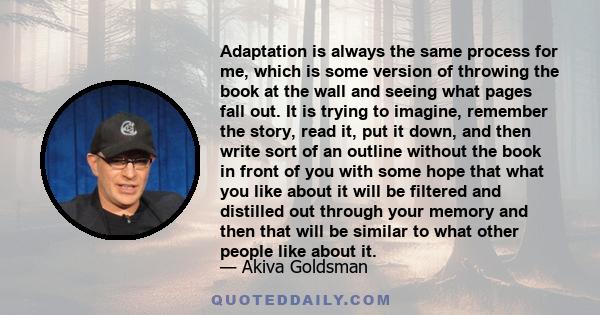 Adaptation is always the same process for me, which is some version of throwing the book at the wall and seeing what pages fall out. It is trying to imagine, remember the story, read it, put it down, and then write sort