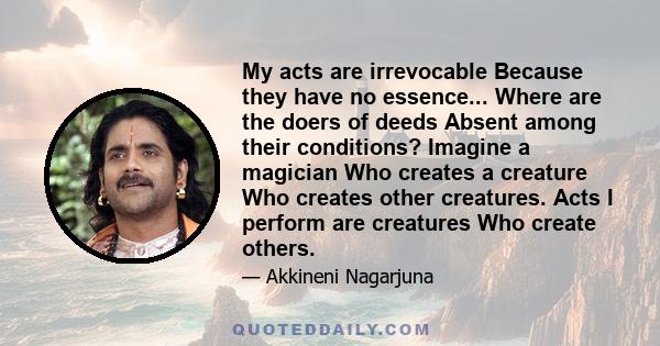 My acts are irrevocable Because they have no essence... Where are the doers of deeds Absent among their conditions? Imagine a magician Who creates a creature Who creates other creatures. Acts I perform are creatures Who