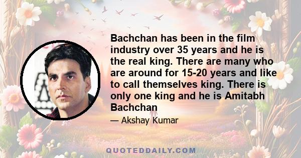 Bachchan has been in the film industry over 35 years and he is the real king. There are many who are around for 15-20 years and like to call themselves king. There is only one king and he is Amitabh Bachchan