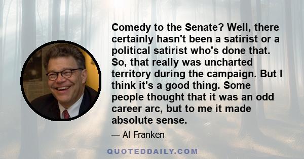 Comedy to the Senate? Well, there certainly hasn't been a satirist or a political satirist who's done that. So, that really was uncharted territory during the campaign. But I think it's a good thing. Some people thought
