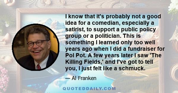 I know that it's probably not a good idea for a comedian, especially a satirist, to support a public policy group or a politician. This is something I learned only too well years ago when I did a fundraiser for Pol Pot.
