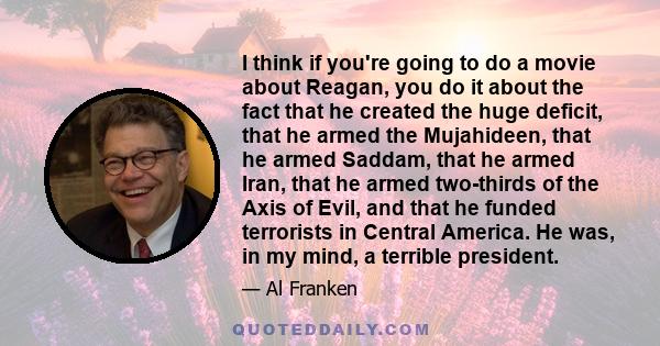 I think if you're going to do a movie about Reagan, you do it about the fact that he created the huge deficit, that he armed the Mujahideen, that he armed Saddam, that he armed Iran, that he armed two-thirds of the Axis