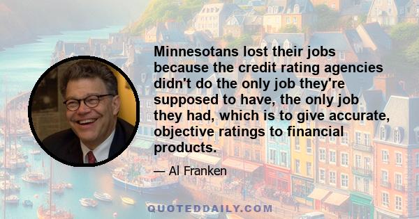 Minnesotans lost their jobs because the credit rating agencies didn't do the only job they're supposed to have, the only job they had, which is to give accurate, objective ratings to financial products.
