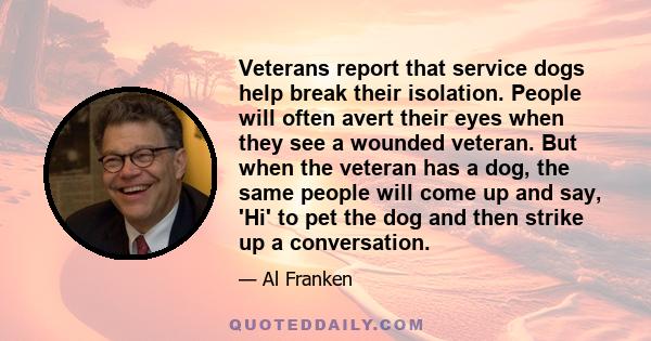 Veterans report that service dogs help break their isolation. People will often avert their eyes when they see a wounded veteran. But when the veteran has a dog, the same people will come up and say, 'Hi' to pet the dog