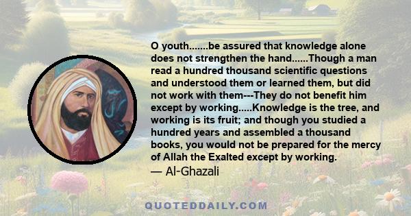 O youth.......be assured that knowledge alone does not strengthen the hand......Though a man read a hundred thousand scientific questions and understood them or learned them, but did not work with them---They do not