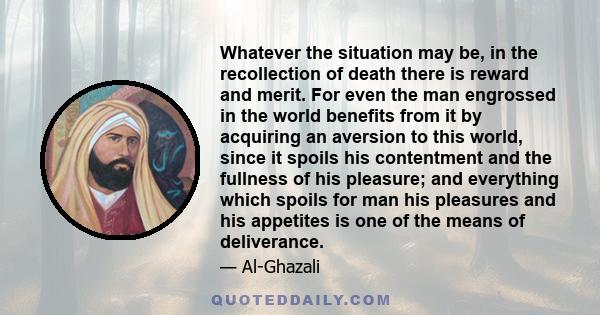 Whatever the situation may be, in the recollection of death there is reward and merit. For even the man engrossed in the world benefits from it by acquiring an aversion to this world, since it spoils his contentment and