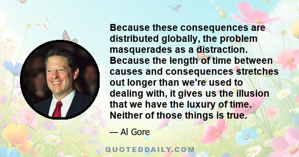 Because these consequences are distributed globally, the problem masquerades as a distraction. Because the length of time between causes and consequences stretches out longer than we're used to dealing with, it gives us