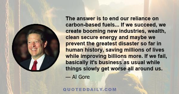 The answer is to end our reliance on carbon-based fuels... If we succeed, we create booming new industries, wealth, clean secure energy and maybe we prevent the greatest disaster so far in human history, saving millions