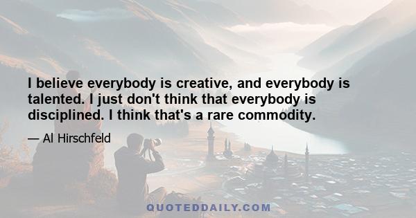 I believe everybody is creative, and everybody is talented. I just don't think that everybody is disciplined. I think that's a rare commodity.