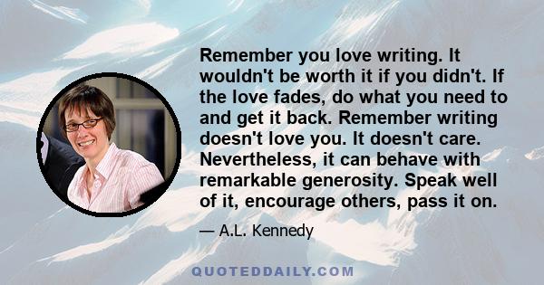 Remember you love writing. It wouldn't be worth it if you didn't. If the love fades, do what you need to and get it back. Remember writing doesn't love you. It doesn't care. Nevertheless, it can behave with remarkable