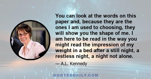 You can look at the words on this paper and, because they are the ones I am used to choosing, they will show you the shape of me. I am here to be read in the way you might read the impression of my weight in a bed after