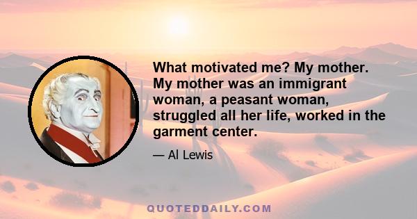 What motivated me? My mother. My mother was an immigrant woman, a peasant woman, struggled all her life, worked in the garment center.