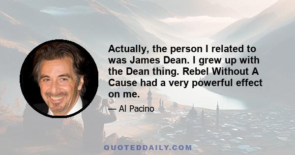 Actually, the person I related to was James Dean. I grew up with the Dean thing. Rebel Without A Cause had a very powerful effect on me.
