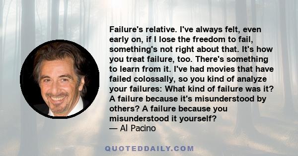 Failure's relative. I've always felt, even early on, if I lose the freedom to fail, something's not right about that. It's how you treat failure, too. There's something to learn from it. I've had movies that have failed