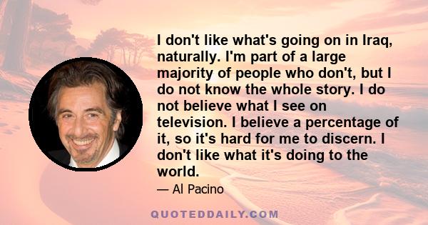 I don't like what's going on in Iraq, naturally. I'm part of a large majority of people who don't, but I do not know the whole story. I do not believe what I see on television. I believe a percentage of it, so it's hard