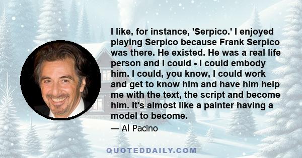 I like, for instance, 'Serpico.' I enjoyed playing Serpico because Frank Serpico was there. He existed. He was a real life person and I could - I could embody him. I could, you know, I could work and get to know him and