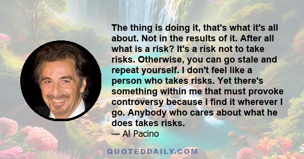 The thing is doing it, that's what it's all about. Not in the results of it. After all what is a risk? It's a risk not to take risks. Otherwise, you can go stale and repeat yourself. I don't feel like a person who takes