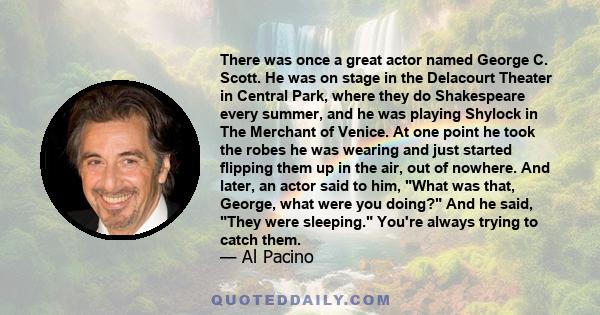 There was once a great actor named George C. Scott. He was on stage in the Delacourt Theater in Central Park, where they do Shakespeare every summer, and he was playing Shylock in The Merchant of Venice. At one point he