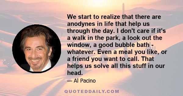We start to realize that there are anodynes in life that help us through the day. I don't care if it's a walk in the park, a look out the window, a good bubble bath - whatever. Even a meal you like, or a friend you want