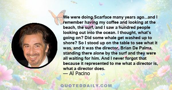 We were doing Scarface many years ago...and I remember having my coffee and looking at the beach, the surf, and I saw a hundred people looking out into the ocean. I thought, what's going on? Did some whale get washed up