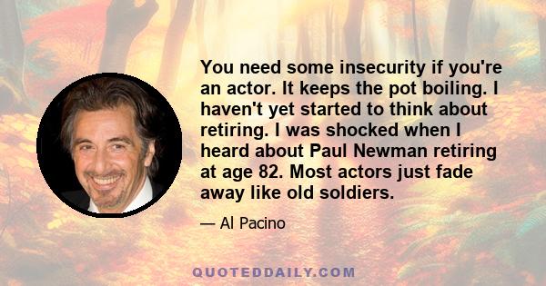 You need some insecurity if you're an actor. It keeps the pot boiling. I haven't yet started to think about retiring. I was shocked when I heard about Paul Newman retiring at age 82. Most actors just fade away like old