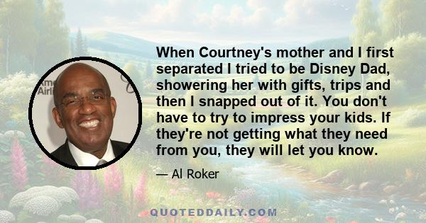 When Courtney's mother and I first separated I tried to be Disney Dad, showering her with gifts, trips and then I snapped out of it. You don't have to try to impress your kids. If they're not getting what they need from