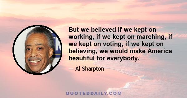 But we believed if we kept on working, if we kept on marching, if we kept on voting, if we kept on believing, we would make America beautiful for everybody.