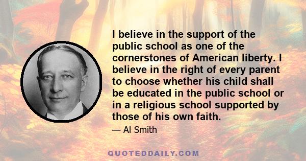 I believe in the support of the public school as one of the cornerstones of American liberty. I believe in the right of every parent to choose whether his child shall be educated in the public school or in a religious