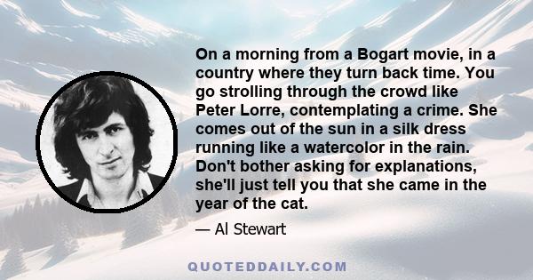On a morning from a Bogart movie, in a country where they turn back time. You go strolling through the crowd like Peter Lorre, contemplating a crime. She comes out of the sun in a silk dress running like a watercolor in