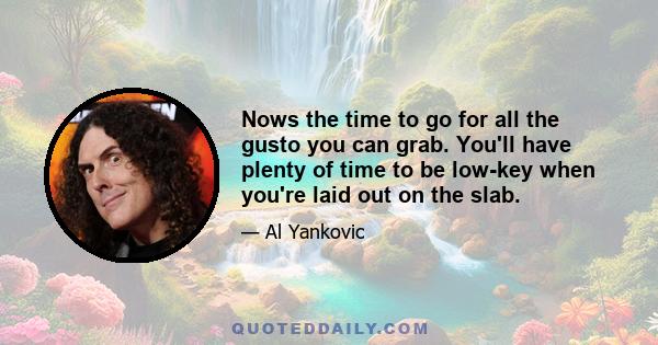 Nows the time to go for all the gusto you can grab. You'll have plenty of time to be low-key when you're laid out on the slab.