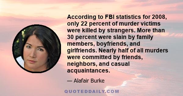 According to FBI statistics for 2008, only 22 percent of murder victims were killed by strangers. More than 30 percent were slain by family members, boyfriends, and girlfriends. Nearly half of all murders were committed