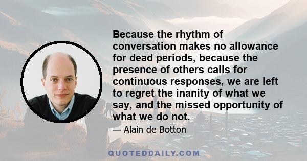 Because the rhythm of conversation makes no allowance for dead periods, because the presence of others calls for continuous responses, we are left to regret the inanity of what we say, and the missed opportunity of what
