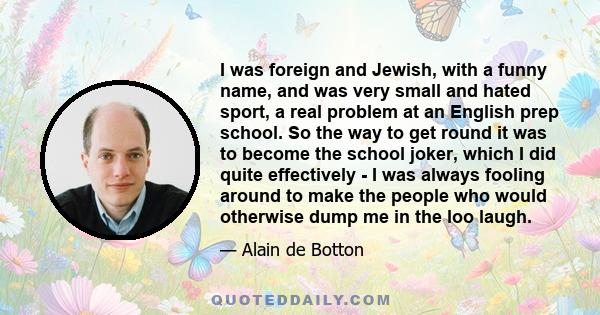 I was foreign and Jewish, with a funny name, and was very small and hated sport, a real problem at an English prep school. So the way to get round it was to become the school joker, which I did quite effectively - I was