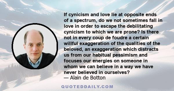 If cynicism and love lie at opposite ends of a spectrum, do we not sometimes fall in love in order to escape the debilitating cynicism to which we are prone? Is there not in every coup de foudre a certain willful