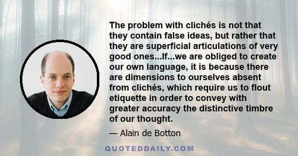The problem with clichés is not that they contain false ideas, but rather that they are superficial articulations of very good ones...If...we are obliged to create our own language, it is because there are dimensions to